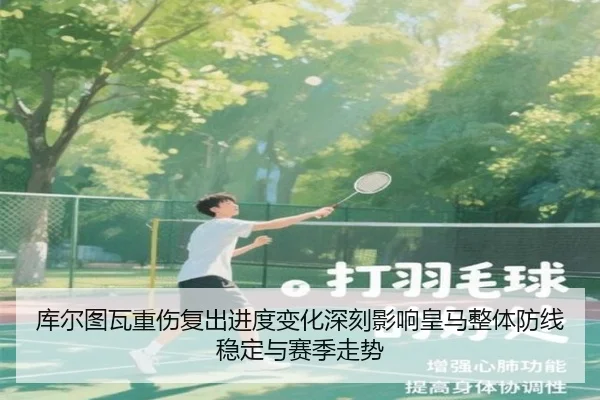 库尔图瓦重伤复出进度变化深刻影响皇马整体防线稳定与赛季走势