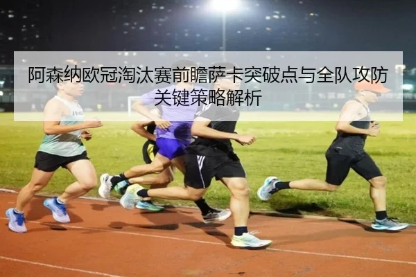 阿森纳欧冠淘汰赛前瞻萨卡突破点与全队攻防关键策略解析