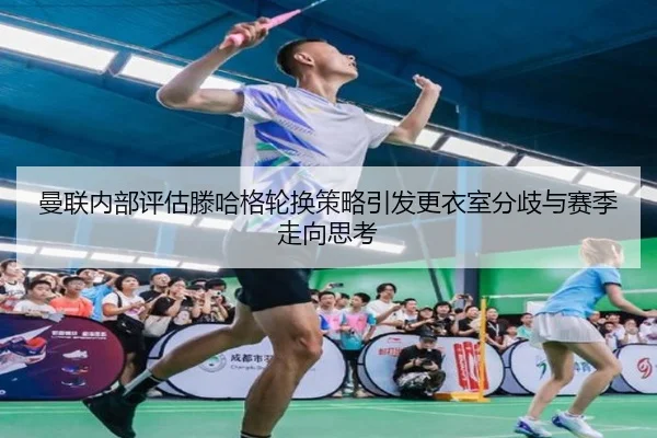 曼联内部评估滕哈格轮换策略引发更衣室分歧与赛季走向思考