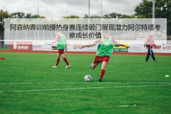 阿森纳青训前腰热身赛连续破门展现潜力阿尔特塔考察成长价值